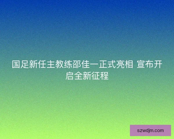 国足新任主教练邵佳一正式亮相 宣布开启全新征程