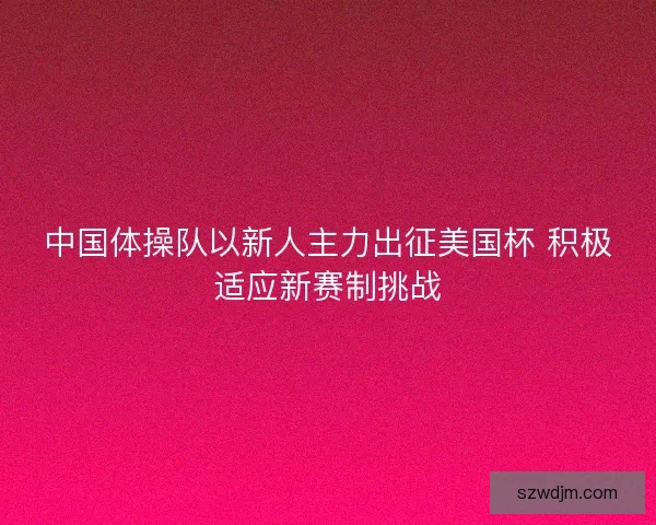 中国体操队以新人主力出征美国杯 积极适应新赛制挑战
