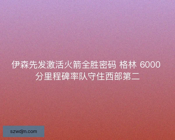 伊森先发激活火箭全胜密码 格林 6000 分里程碑率队守住西部第二